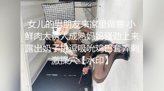 女儿的男朋友来家里做客 小鲜肉太诱人成熟妈妈骚劲上来露出奶子挑逗吸吮鸡巴套弄刺激操穴【水印】