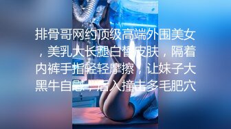 排骨哥网约顶级高端外围美女，美乳大长腿白皙皮肤，隔着内裤手指轻轻摩擦，让妹子大黑牛自慰，后入撞击多毛肥穴