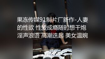 果冻传媒91制片厂新作-人妻的性欲 性爱成瘾随时想干炮 淫声浪语 高潮迭起 美女温婉