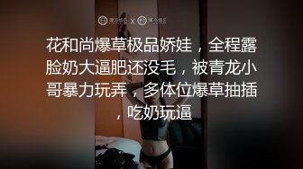 花和尚爆草极品娇娃，全程露脸奶大逼肥还没毛，被青龙小哥暴力玩弄，多体位爆草抽插，吃奶玩逼