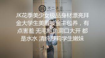 JK花季美少女极品身材漂亮拜金大学生美眉被金主包养，有点害羞 无毛鲍鱼洞口大开 都是水水 清纯萝莉学生嫩妹