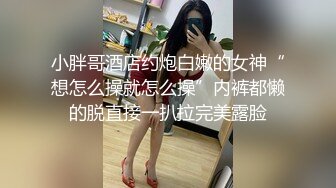 小胖哥酒店约炮白嫩的女神“想怎么操就怎么操”内裤都懒的脱直接一扒拉完美露脸