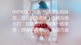 [MP4/3.73GB] 气质美女姐妹花，双女激情诱惑，道具互插小穴，双指扣穴，表情一脸享受，娇喘呻吟不断，极度风骚