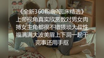 《全新360粉帘?圆床精选》上帝视角真实欣赏数对男女肉搏女主角都很不错猥琐大叔性福满满大波美眉上下洞一起干完事还用手抠