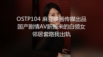 OSTP104 麻豆映画传媒出品国产剧情AV新搬来的白领女邻居套路我出轨