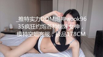 _推特实力DOM炮神wook9635疯狂约炮各种嫩妹女神，模特空姐客服，极品178CM