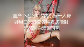 国产TS系列KTV内小妖一人帮群男口吹脚交各种方式撸射 淫荡对白清晰可见