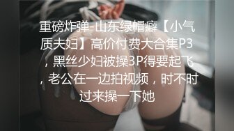 重磅炸弹-山东绿帽癖【小气质夫妇】高价付费大合集P3，黑丝少妇被操3P得要起飞，老公在一边拍视频，时不时过来操一下她