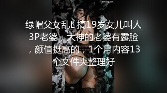 绿帽父女乱L 搞19岁女儿叫人3P老婆，大神的老婆有露脸，颜值挺高的，1个月内容13个文件夹整理好