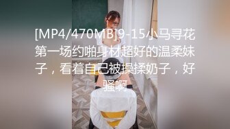 [MP4/470MB]9-15小马寻花第一场约啪身材超好的温柔妹子，看着自己被操揉奶子，好骚啊