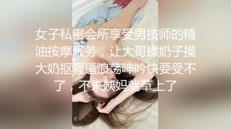 女子私密会所享受男技师的精油按摩服务，让大哥揉奶子摸大奶抠骚逼浪荡呻吟快要受不了，不来姨妈就草上了