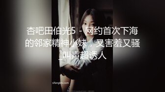 杏吧田伯光5 - 网约首次下海的邻家精神小妹，又害羞又骚_叫声超诱人