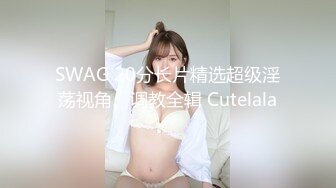 SWAG 20分长片精选超级淫荡视角、调教全辑 Cutelala