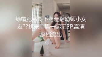 绿帽肥猪哥下药迷翻幼师小女友??找来单男一起玩3P,高清原档流出