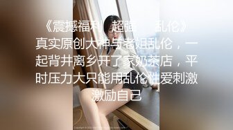 《震撼福利✿超强❤️乱伦》真实原创大神与老姐乱伦，一起背井离乡开了家奶茶店，平时压力大只能用乱伦性爱刺激激励自己