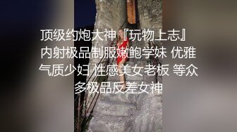 顶级约炮大神『玩物上志』 内射极品制服嫩鲍学妹 优雅气质少妇 性感美女老板 等众多极品反差女神