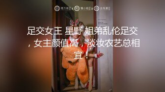 足交女王 星野 姐弟乱伦足交，女主颜值高，淡妆农艺总相宜！