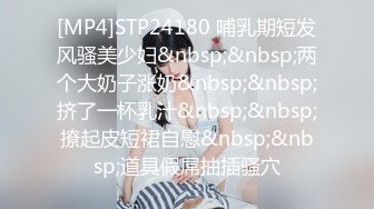 [MP4]STP24180 哺乳期短发风骚美少妇&nbsp;&nbsp;两个大奶子涨奶&nbsp;&nbsp;挤了一杯乳汁&nbsp;&nbsp;撩起皮短裙自慰&nbsp;&nbsp;道具假屌抽插骚穴