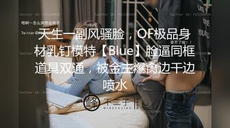 天生一副风骚脸，OF极品身材乳钉模特【Blue】脸逼同框道具双通，被金主爆肏边干边喷水