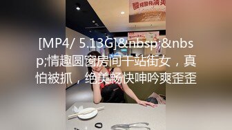 [MP4/ 5.13G]&nbsp;&nbsp;情趣圆窗房间干站街女，真怕被抓，绝美畅快呻吟爽歪歪