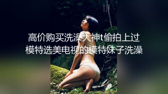 高价购买洗澡大神t偷拍上过模特选美电视的模特妹子洗澡