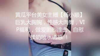 黄瓜平台美女主播【杨小顺】巨乳大胸胸，性感大肉臀，VIP福利，做爱剧烈撞击，自慰揉奶喷水诱惑 ！