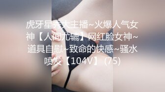 虎牙星秀大主播~火爆人气女神【人间尤辘】网红脸女神~道具自慰~致命的快感~骚水喷发【104V】 (75)