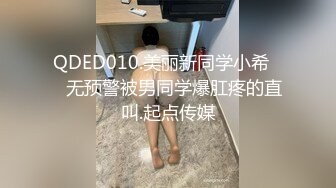 QDED010.美丽新同学小希❤️无预警被男同学爆肛疼的直叫.起点传媒