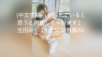 (中文字幕)「見られていると思うと興奮しちゃいます」 生田みく 19歳 SOD専属AVデビュー