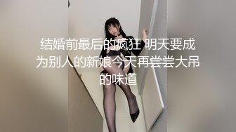 结婚前最后的疯狂 明天要成为别人的新娘今天再尝尝大吊的味道