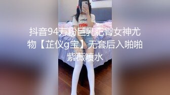 抖音94万粉巨乳肥臀女神尤物【芷仪g宝】无套后入啪啪紫薇喷水