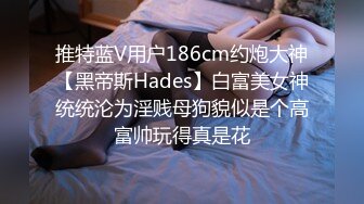 推特蓝V用户186cm约炮大神【黑帝斯Hades】白富美女神统统沦为淫贱母狗貌似是个高富帅玩得真是花