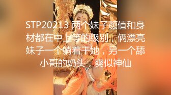 STP20213 两个妹子颜值和身材都在中上等的级别，俩漂亮妹子一个躺着干她，另一个舔小哥的奶头，爽似神仙