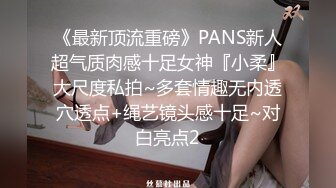 《最新顶流重磅》PANS新人超气质肉感十足女神『小柔』大尺度私拍~多套情趣无内透穴透点+绳艺镜头感十足~对白亮点2