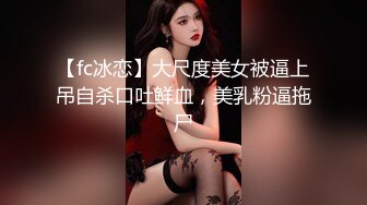 【fc冰恋】大尺度美女被逼上吊自杀口吐鲜血，美乳粉逼拖尸