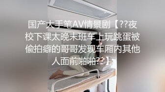 国产大手笔AV情景剧【??夜校下课太晚末班车上玩跳蛋被偸拍癖的哥哥发现车厢内其他人面前啪啪??】