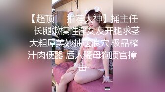 【超顶❤️推荐大神】捅主任✨ 长腿嫩模性淫女友开腿求茎 大粗屌美妙抽送浪穴 极品榨汁肉便器 后入骚母狗顶宫撞击