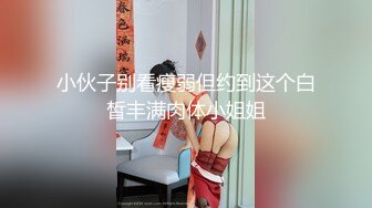 小伙子别看瘦弱但约到这个白皙丰满肉体小姐姐