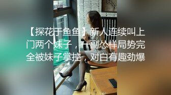 【探花于鱼鱼】新人连续叫上门两个妹子，一副怂样局势完全被妹子掌控，对白有趣劲爆