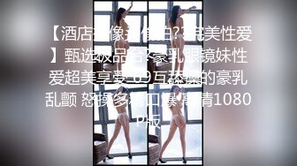 【酒店摄像头偷拍??完美性爱】甄选极品台?豪乳眼镜妹性爱超美享受 69互舔操的豪乳乱颤 怒操多精口爆 高清1080P版