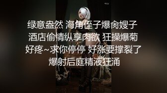 绿意盎然 海角侄子爆肏嫂子 酒店偷情纵享肉欲 狂操爆菊好疼~求你停停 好涨要撑裂了 爆射后庭精液狂涌