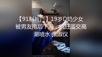 【91制片厂】19岁D奶少女 被男友甩后下海，疯狂滥交高潮喷水 张淑仪