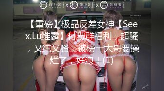 【重磅】极品反差女神【Seex.Lu维露】付费群福利，超骚，又纯又骚，被榜一大哥要操烂了，好浪！(1)