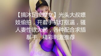 【搞沐足按摩女】光头大叔嫖妓偷拍，开着手机灯抠逼，骚人妻性欲大起，各种配合求插暴干，精彩刺激推荐