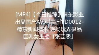 [MP4]【今日推荐】精东影业出品国产AV剧情新作D0012-精东新闻播报 现场玩弄极品巨乳女主播『张芸熙』