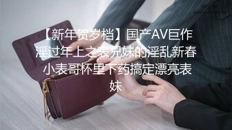 【新年贺岁档】国产AV巨作淫过年上之表兄妹的淫乱新春 小表哥杯里下药搞定漂亮表妹