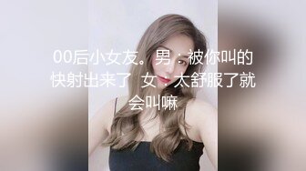 00后小女友。男：被你叫的快射出来了  女：太舒服了就会叫嘛