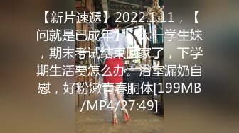 【新片速遞】2022.1.11，【问就是已成年】，大一学生妹，期末考试结束回家了，下学期生活费怎么办。浴室漏奶自慰，好粉嫩青春胴体[199MB/MP4/27:49]