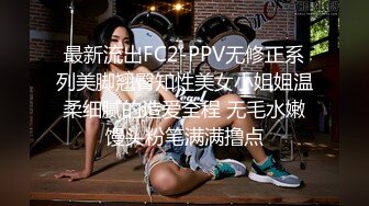 最新流出FC2-PPV无修正系列美脚翘臀知性美女小姐姐温柔细腻的造爱全程 无毛水嫩馒头粉笔满满撸点