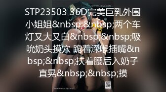 STP23503 36D完美巨乳外围小姐姐&nbsp;&nbsp;两个车灯又大又白&nbsp;&nbsp;吸吮奶头摸穴 跪着深喉插嘴&nbsp;&nbsp;扶着腰后入奶子直晃&nbsp;&nbsp;摸